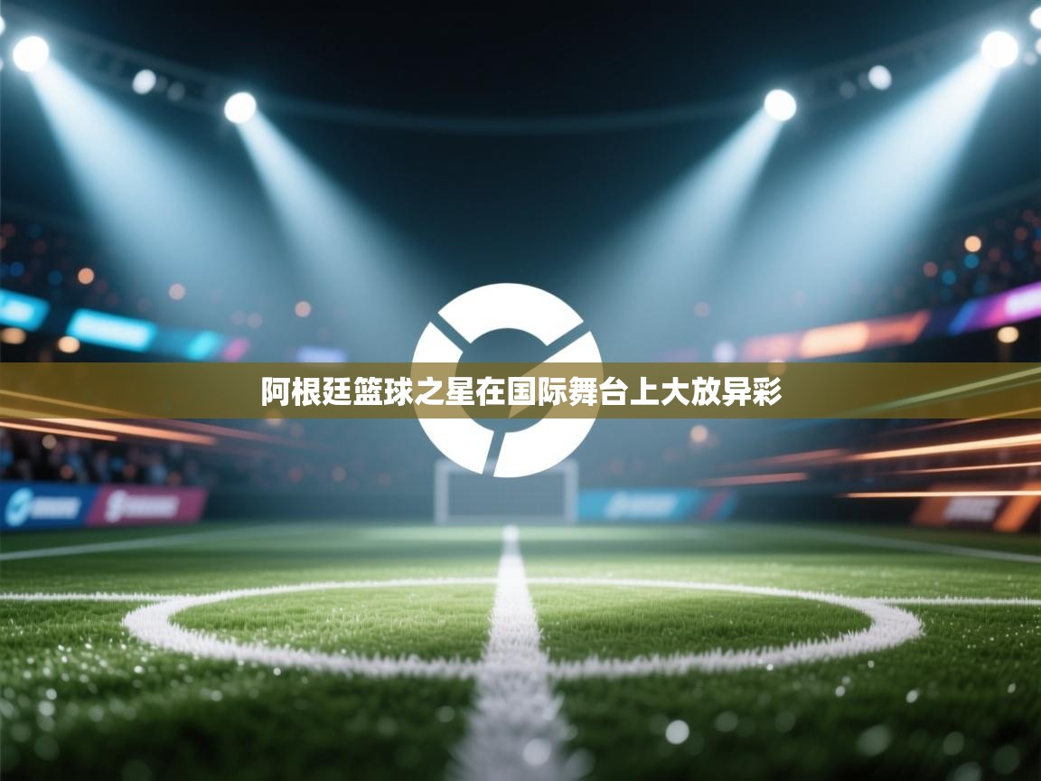 阿根廷篮球之星在国际舞台上大放异彩  第2张